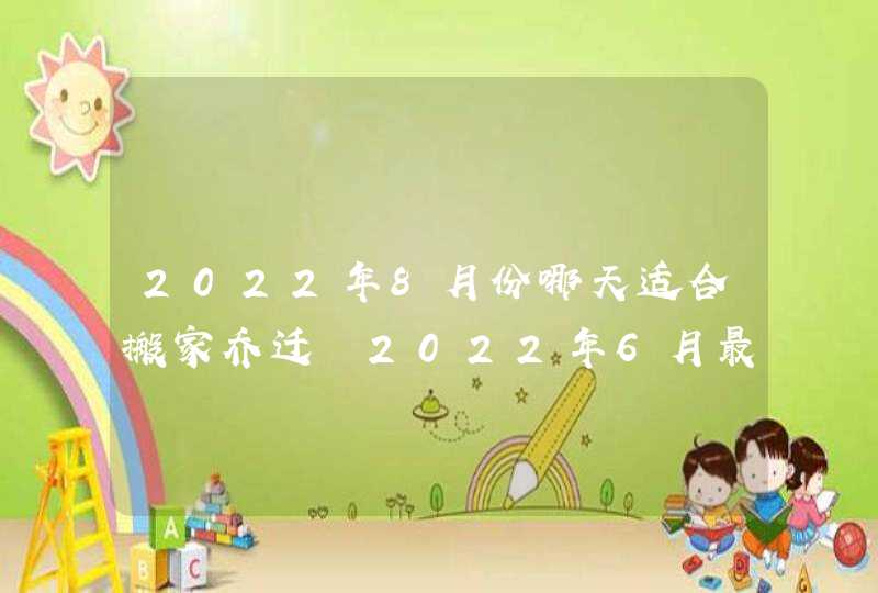 2022年8月份哪天适合搬家乔迁 2022年6月最好搬家吉日吉时